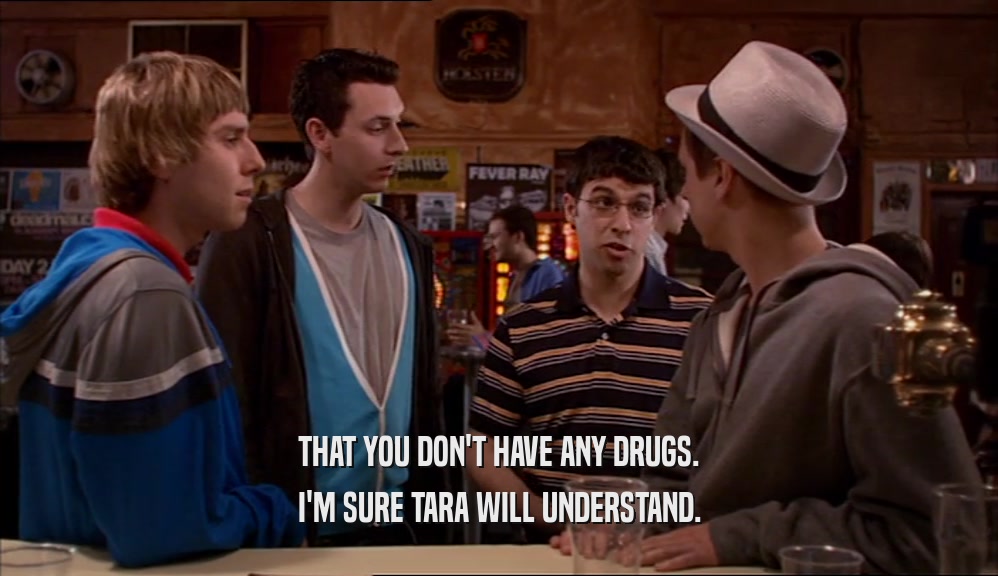 THAT YOU DON'T HAVE ANY DRUGS. I'M SURE TARA WILL UNDERSTAND. 