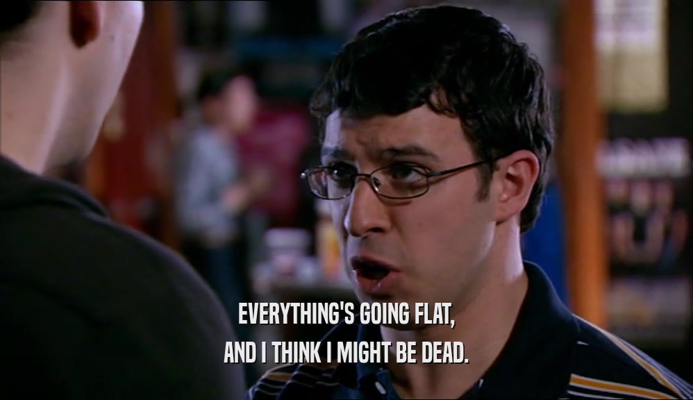 EVERYTHING'S GOING FLAT, AND I THINK I MIGHT BE DEAD. 