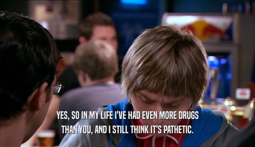 YES, SO IN MY LIFE I'VE HAD EVEN MORE DRUGS THAN YOU, AND I STILL THINK IT'S PATHETIC. 
