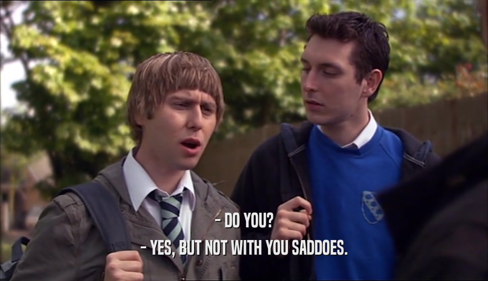 - DO YOU? - YES, BUT NOT WITH YOU SADDOES. 