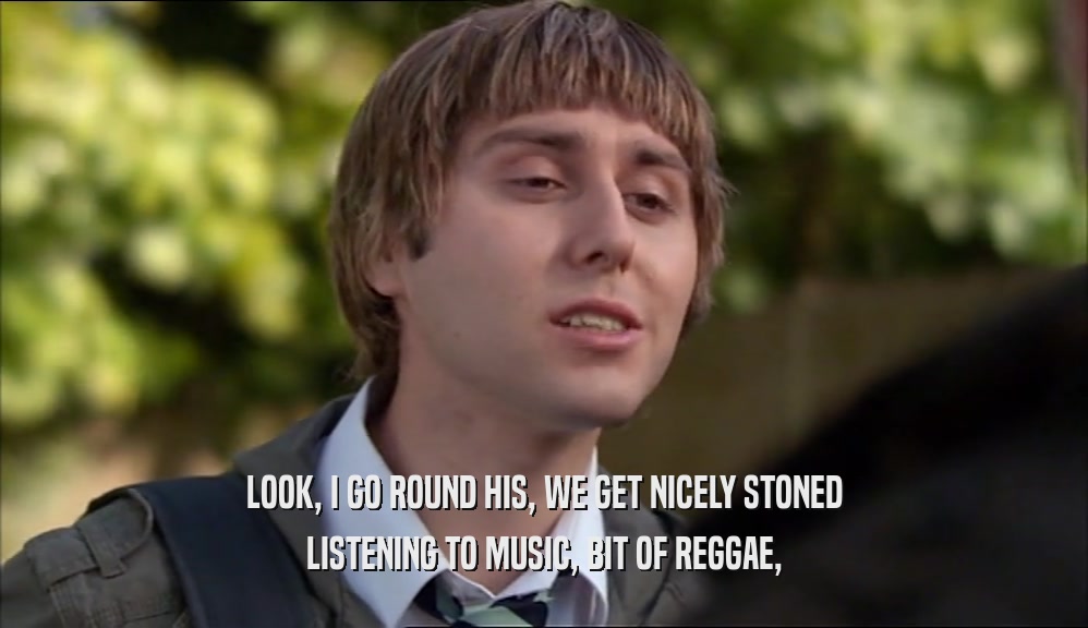 LOOK, I GO ROUND HIS, WE GET NICELY STONED
 LISTENING TO MUSIC, BIT OF REGGAE,
 