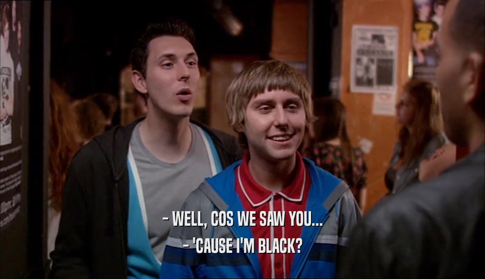 - WELL, COS WE SAW YOU... - 'CAUSE I'M BLACK? 