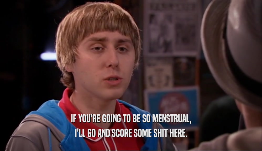 IF YOU'RE GOING TO BE SO MENSTRUAL, I'LL GO AND SCORE SOME SHIT HERE. 