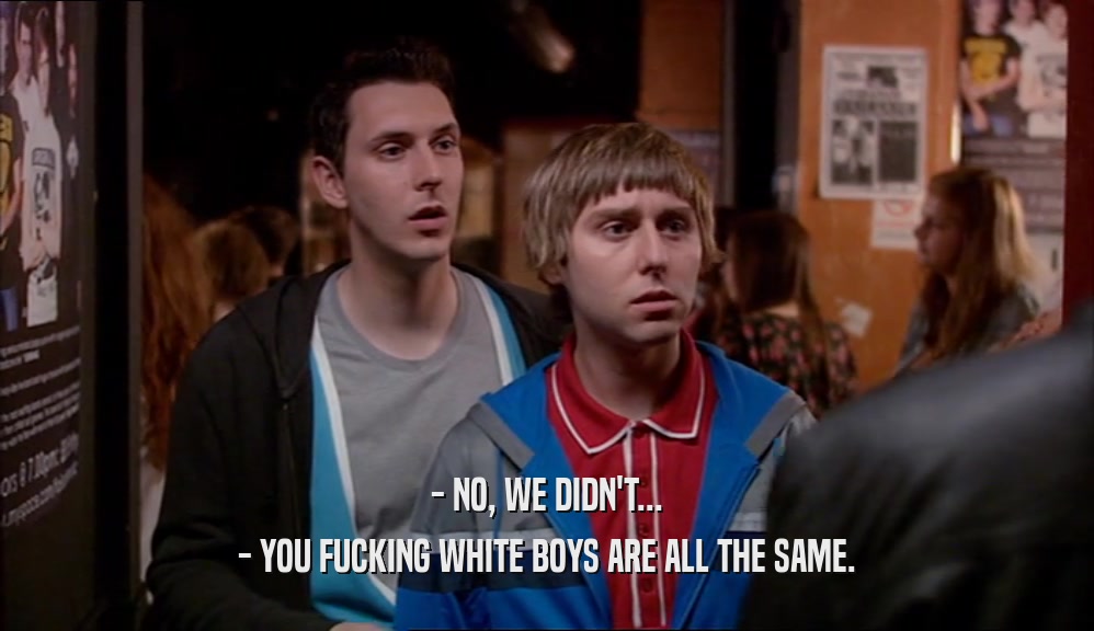 - NO, WE DIDN'T... - YOU FUCKING WHITE BOYS ARE ALL THE SAME. 