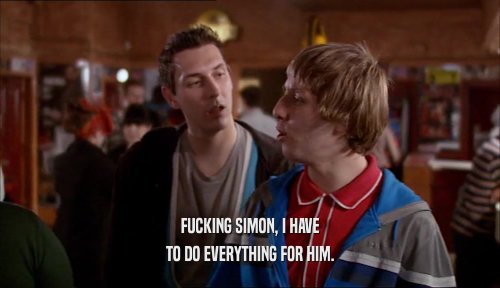 FUCKING SIMON, I HAVE TO DO EVERYTHING FOR HIM. 