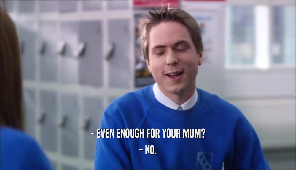 - EVEN ENOUGH FOR YOUR MUM? - NO. 