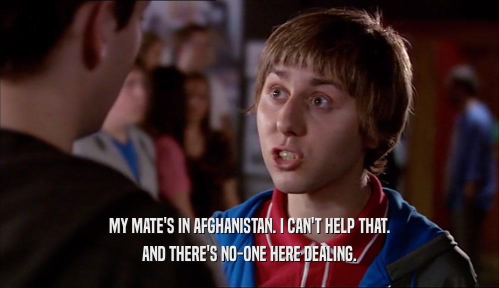 MY MATE'S IN AFGHANISTAN. I CAN'T HELP THAT. AND THERE'S NO-ONE HERE DEALING. 