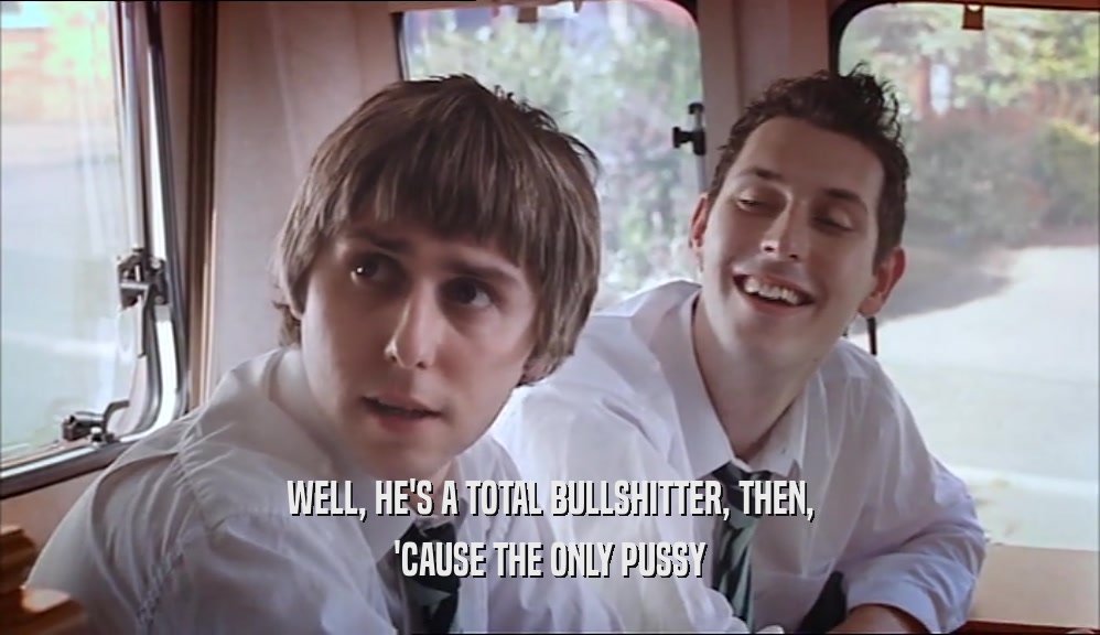 WELL, HE'S A TOTAL BULLSHITTER, THEN, 'CAUSE THE ONLY PUSSY 