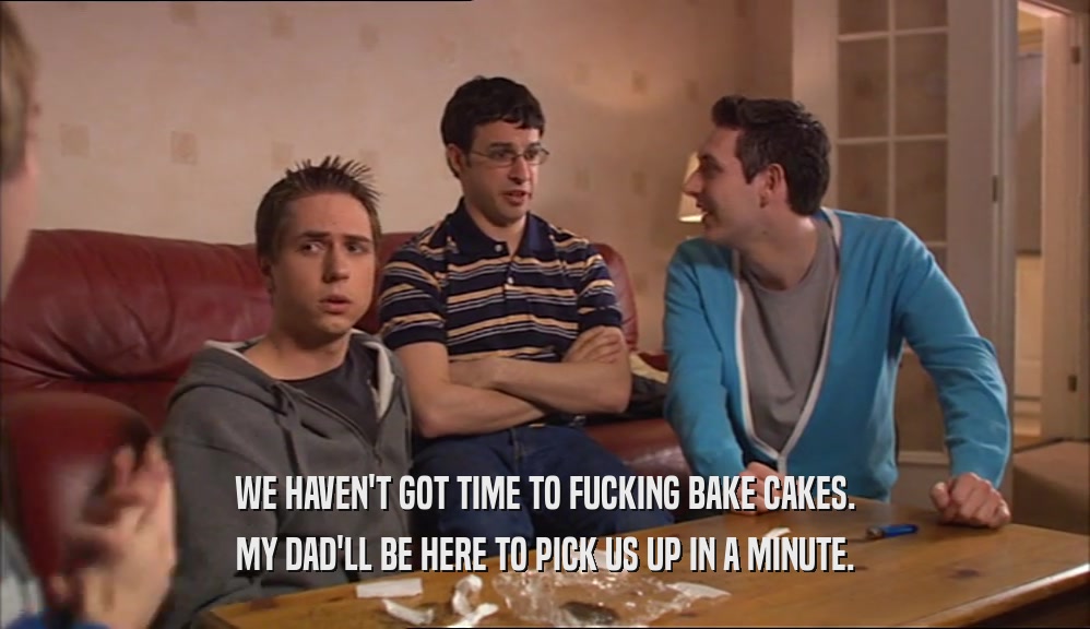 WE HAVEN'T GOT TIME TO FUCKING BAKE CAKES. MY DAD'LL BE HERE TO PICK US UP IN A MINUTE. 