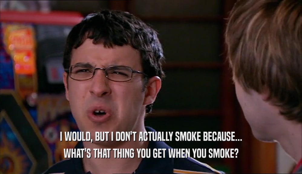 I WOULD, BUT I DON'T ACTUALLY SMOKE BECAUSE... WHAT'S THAT THING YOU GET WHEN YOU SMOKE? 