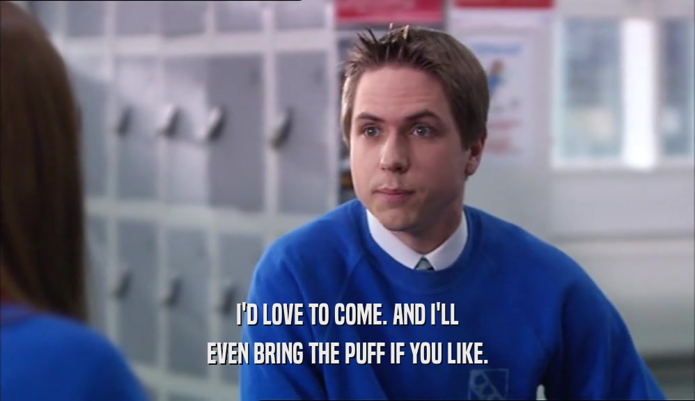 I'D LOVE TO COME. AND I'LL EVEN BRING THE PUFF IF YOU LIKE. 