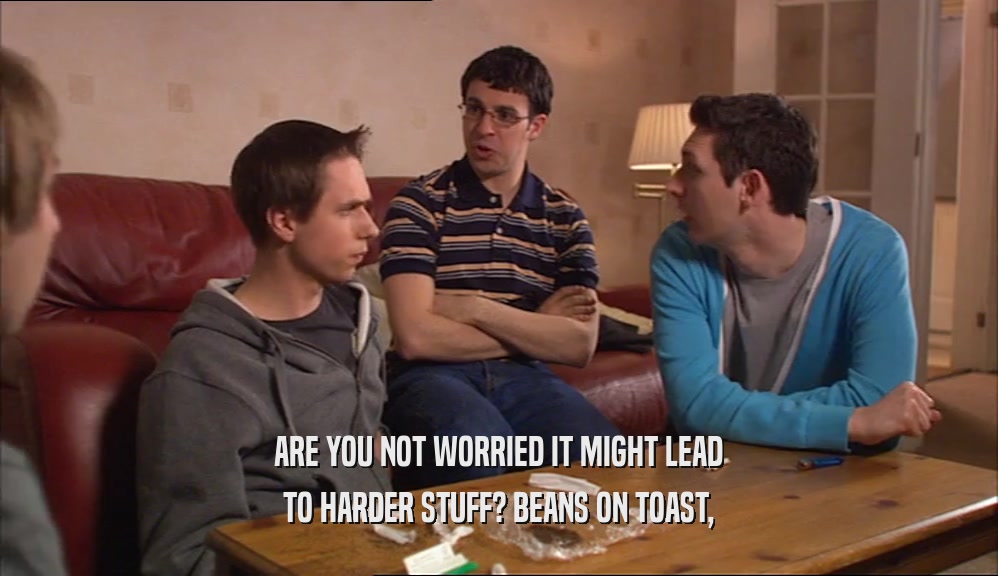 ARE YOU NOT WORRIED IT MIGHT LEAD
 TO HARDER STUFF? BEANS ON TOAST,
 