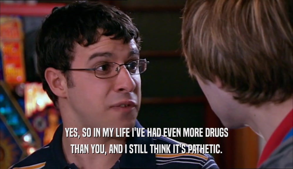 YES, SO IN MY LIFE I'VE HAD EVEN MORE DRUGS THAN YOU, AND I STILL THINK IT'S PATHETIC. 