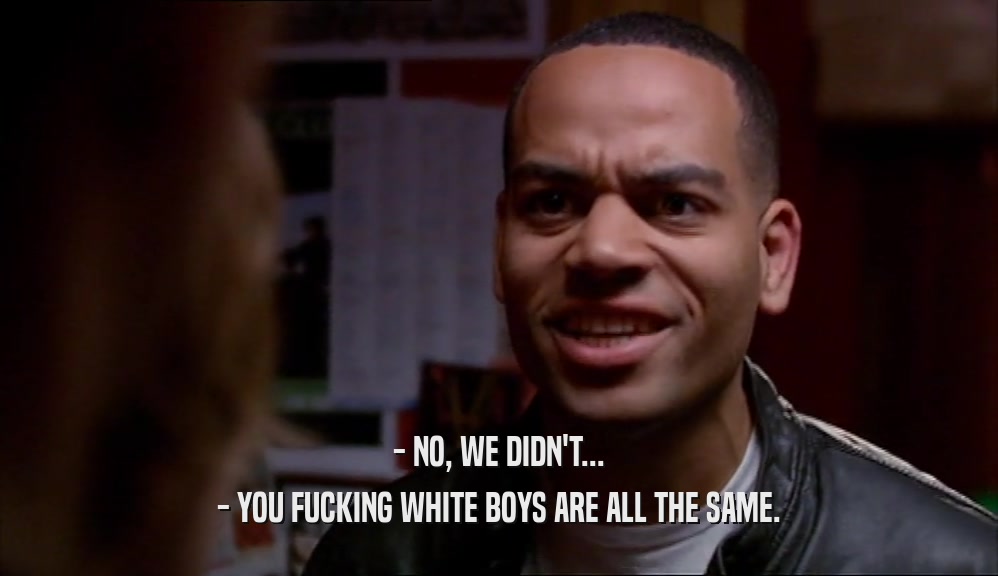 - NO, WE DIDN'T... - YOU FUCKING WHITE BOYS ARE ALL THE SAME. 