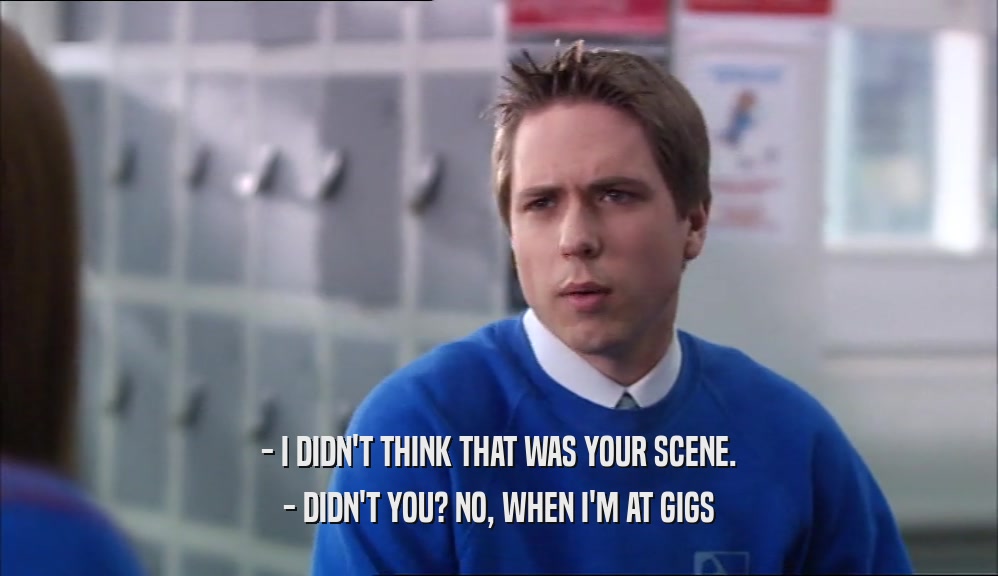 - I DIDN'T THINK THAT WAS YOUR SCENE. - DIDN'T YOU? NO, WHEN I'M AT GIGS 