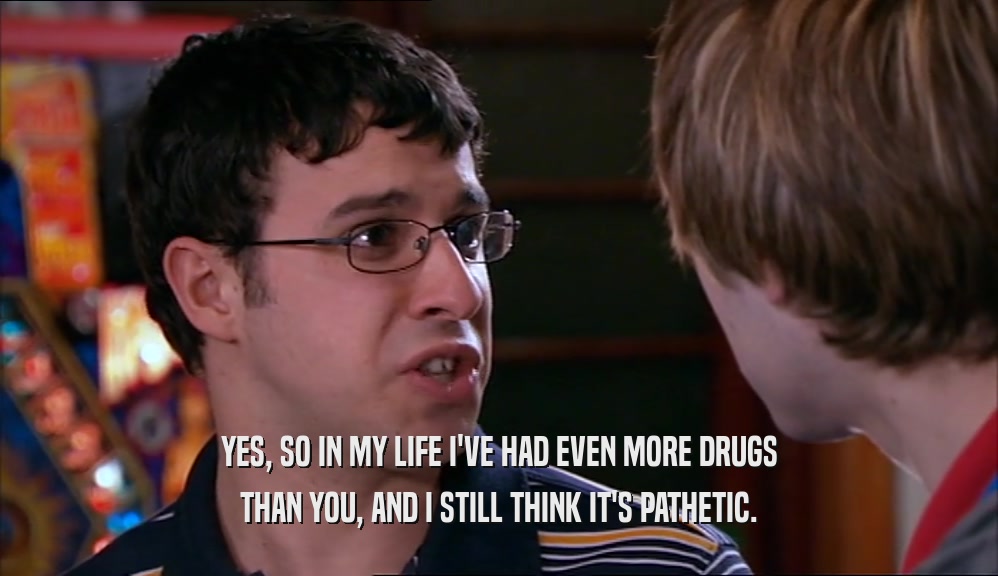 YES, SO IN MY LIFE I'VE HAD EVEN MORE DRUGS THAN YOU, AND I STILL THINK IT'S PATHETIC. 