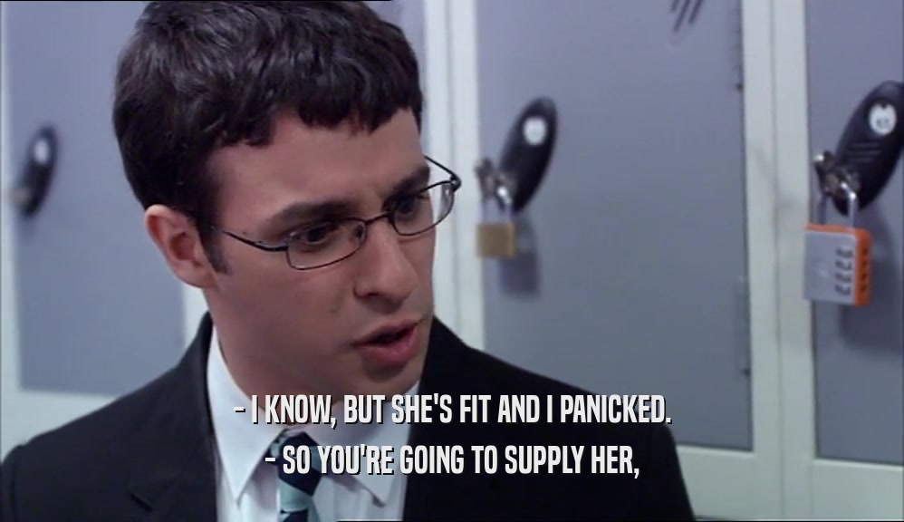 - I KNOW, BUT SHE'S FIT AND I PANICKED. - SO YOU'RE GOING TO SUPPLY HER, 