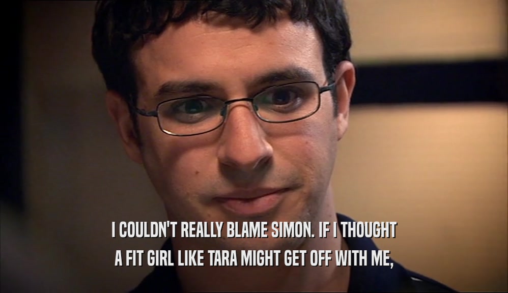 I COULDN'T REALLY BLAME SIMON. IF I THOUGHT A FIT GIRL LIKE TARA MIGHT GET OFF WITH ME, 