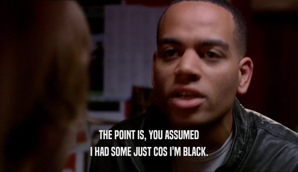 THE POINT IS, YOU ASSUMED I HAD SOME JUST COS I'M BLACK. 