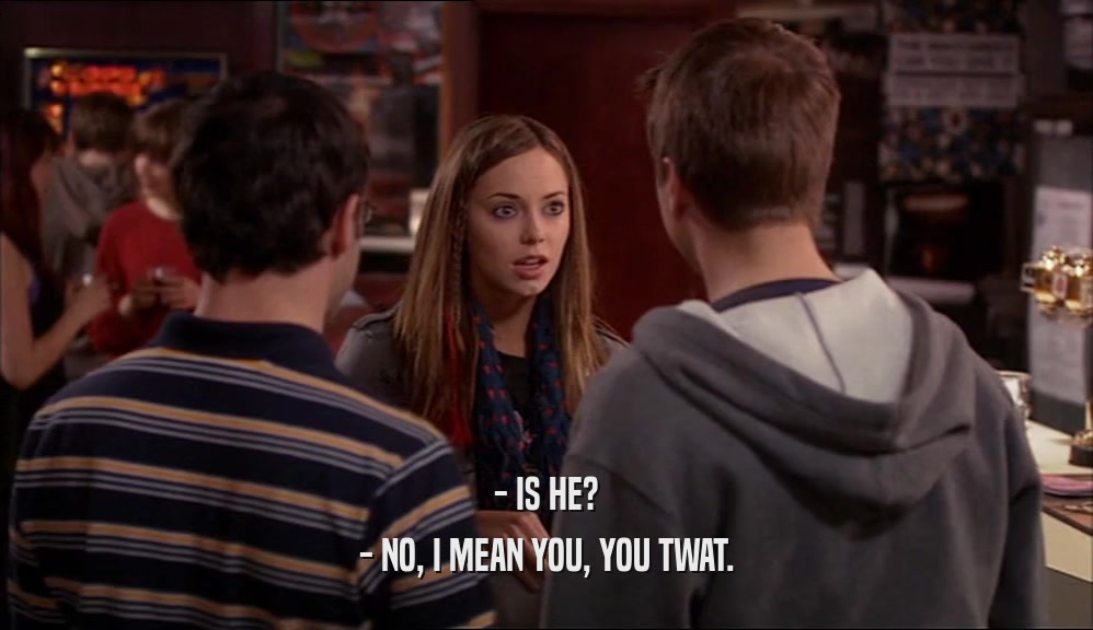 - IS HE? - NO, I MEAN YOU, YOU TWAT. 
