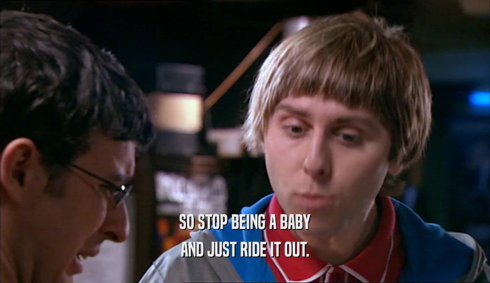 SO STOP BEING A BABY AND JUST RIDE IT OUT. 