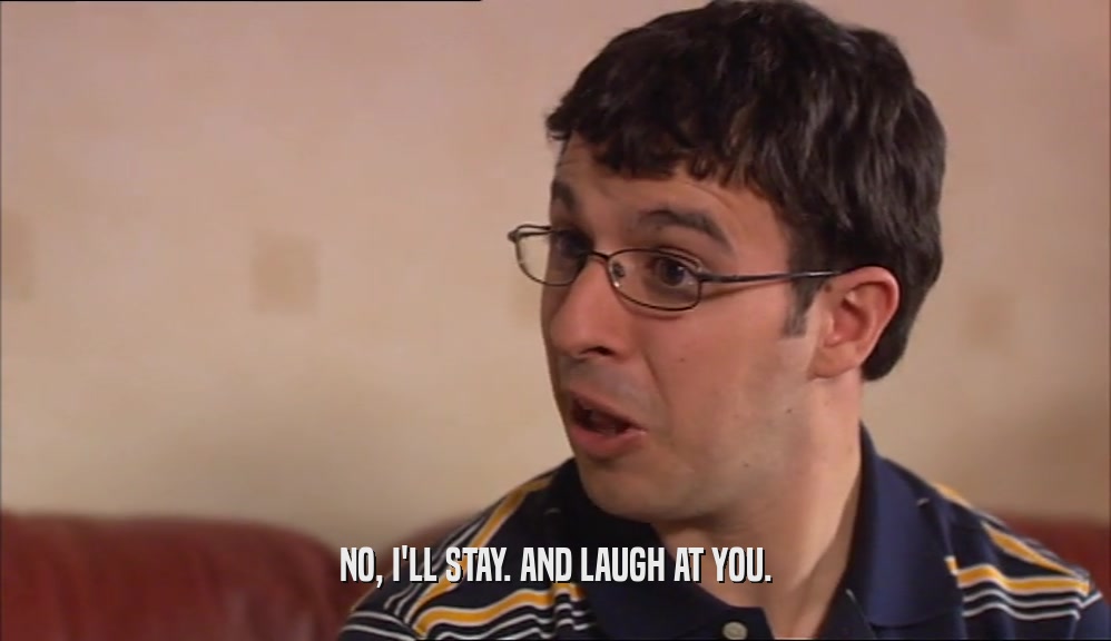 NO, I'LL STAY. AND LAUGH AT YOU.  