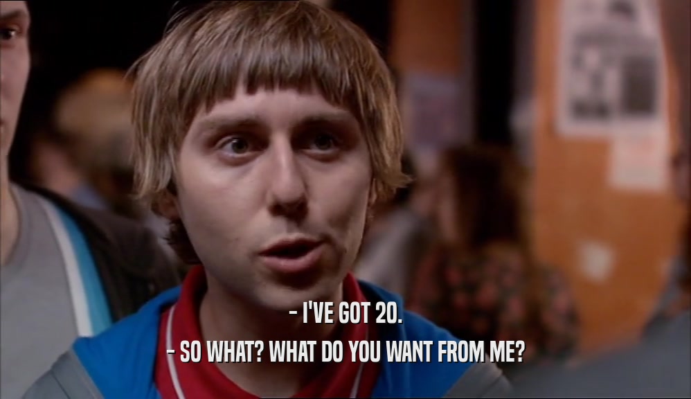 - I'VE GOT 20. - SO WHAT? WHAT DO YOU WANT FROM ME? 