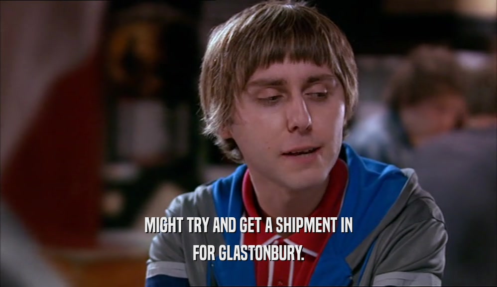 MIGHT TRY AND GET A SHIPMENT IN FOR GLASTONBURY. 