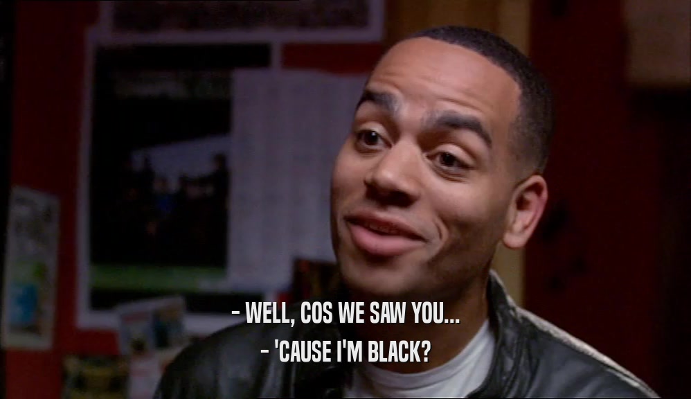- WELL, COS WE SAW YOU... - 'CAUSE I'M BLACK? 