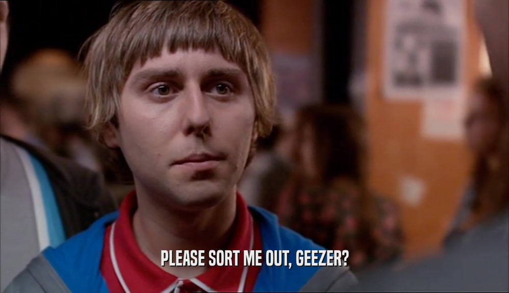 PLEASE SORT ME OUT, GEEZER?  
