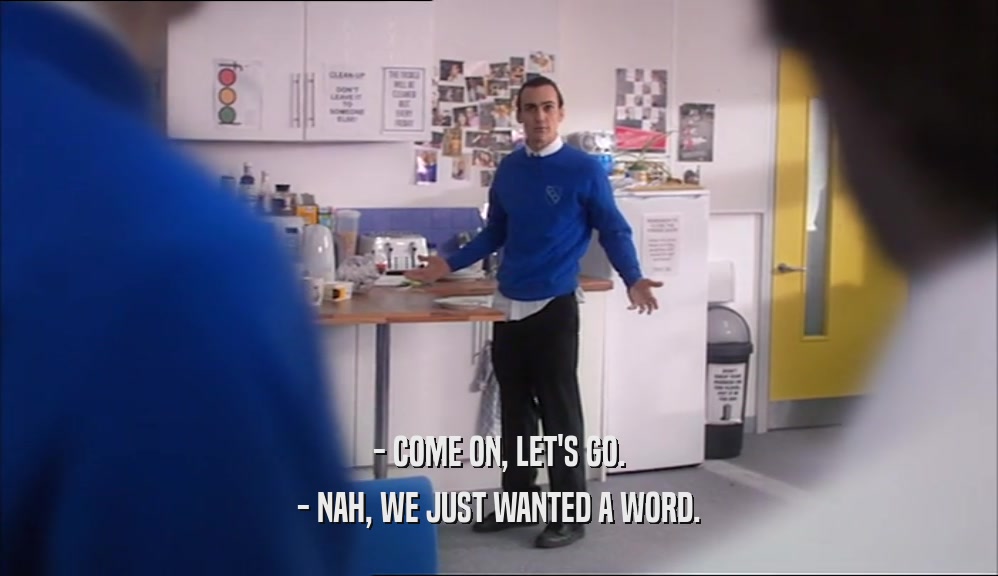 - COME ON, LET'S GO. - NAH, WE JUST WANTED A WORD. 