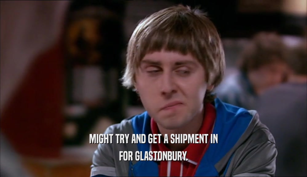 MIGHT TRY AND GET A SHIPMENT IN FOR GLASTONBURY. 