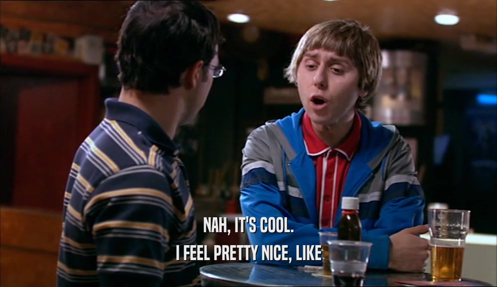 NAH, IT'S COOL. I FEEL PRETTY NICE, LIKE 