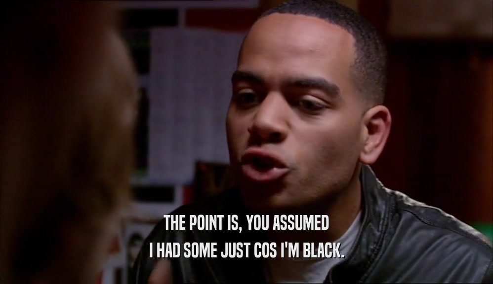 THE POINT IS, YOU ASSUMED I HAD SOME JUST COS I'M BLACK. 