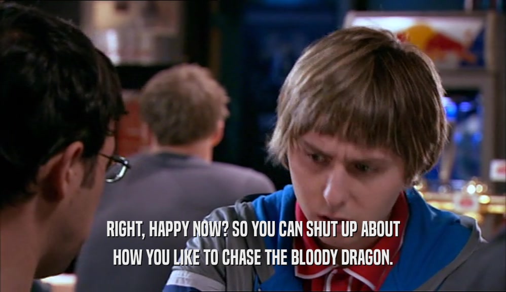 RIGHT, HAPPY NOW? SO YOU CAN SHUT UP ABOUT
 HOW YOU LIKE TO CHASE THE BLOODY DRAGON.
 