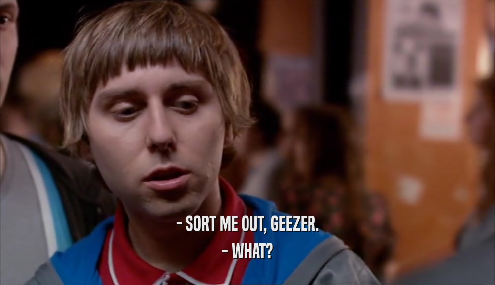 - SORT ME OUT, GEEZER. - WHAT? 