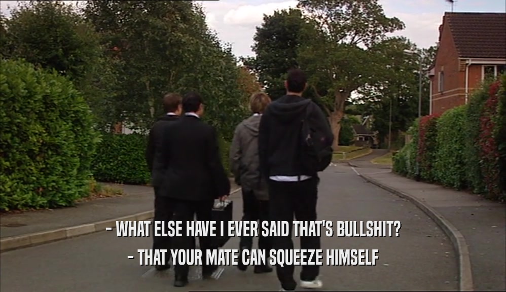 - WHAT ELSE HAVE I EVER SAID THAT'S BULLSHIT?
 - THAT YOUR MATE CAN SQUEEZE HIMSELF
 