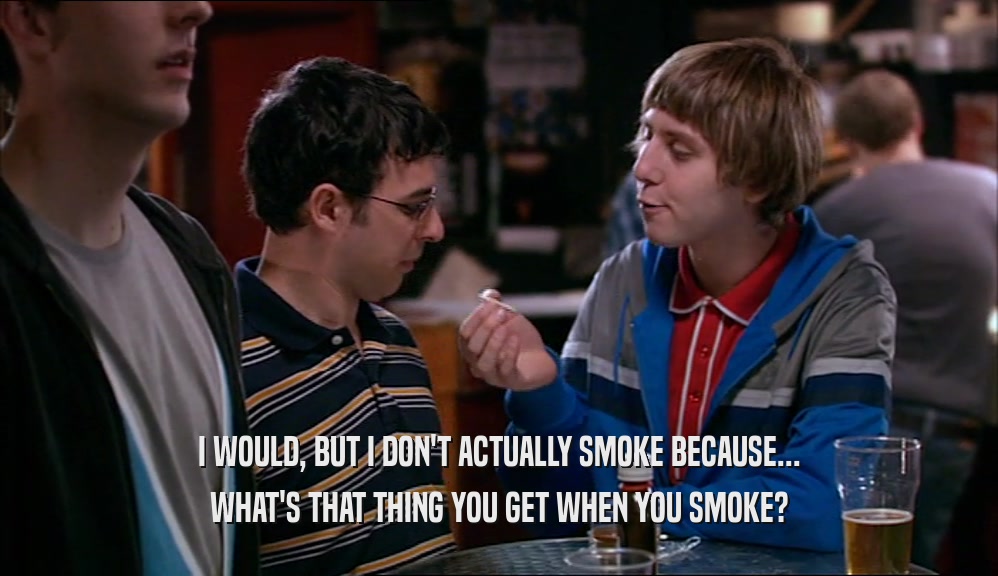 I WOULD, BUT I DON'T ACTUALLY SMOKE BECAUSE... WHAT'S THAT THING YOU GET WHEN YOU SMOKE? 