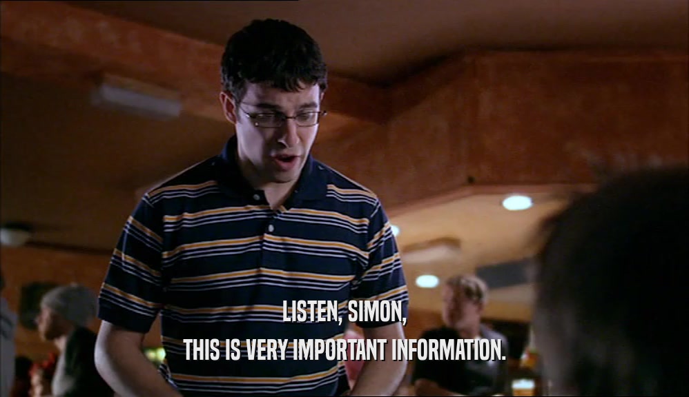 LISTEN, SIMON, THIS IS VERY IMPORTANT INFORMATION. 