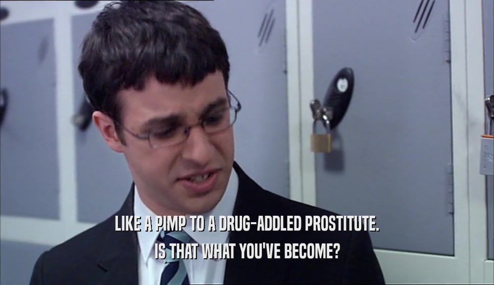 LIKE A PIMP TO A DRUG-ADDLED PROSTITUTE. IS THAT WHAT YOU'VE BECOME? 