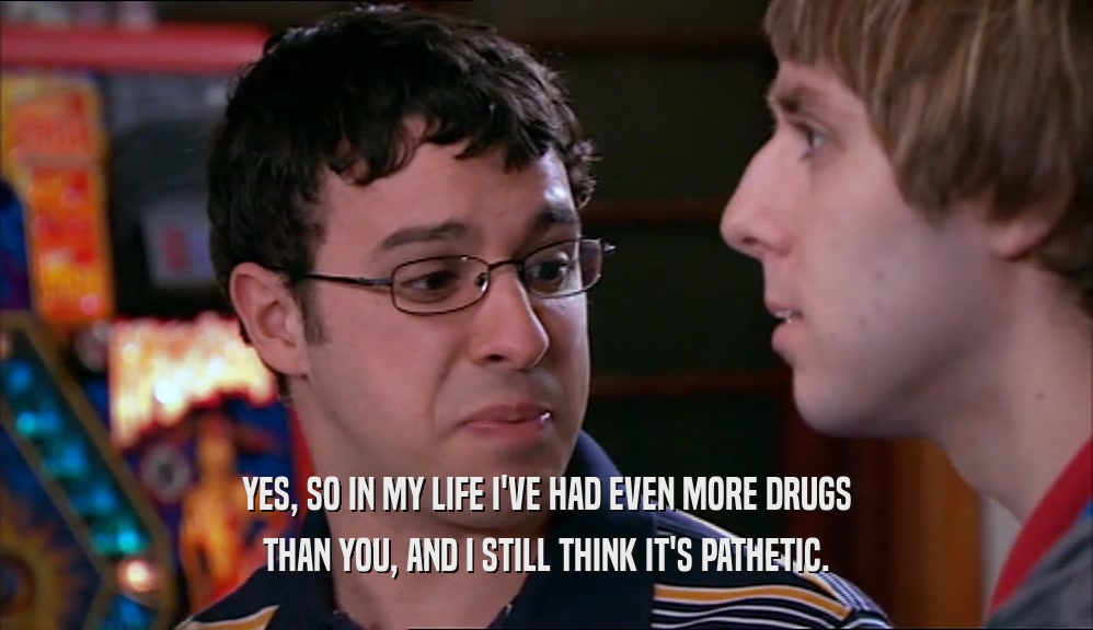 YES, SO IN MY LIFE I'VE HAD EVEN MORE DRUGS THAN YOU, AND I STILL THINK IT'S PATHETIC. 