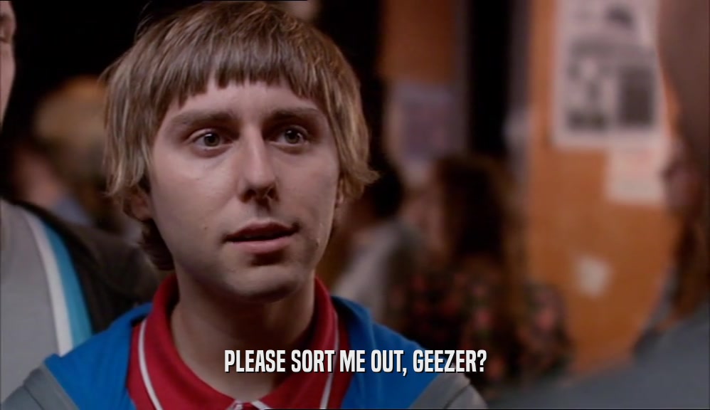 PLEASE SORT ME OUT, GEEZER?  