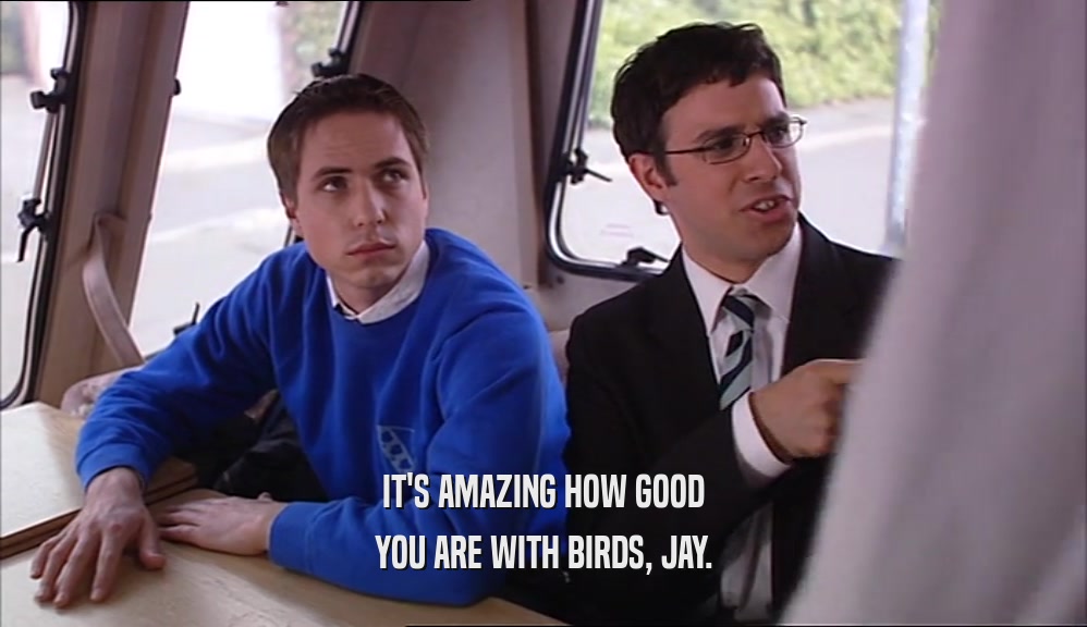 IT'S AMAZING HOW GOOD YOU ARE WITH BIRDS, JAY. 