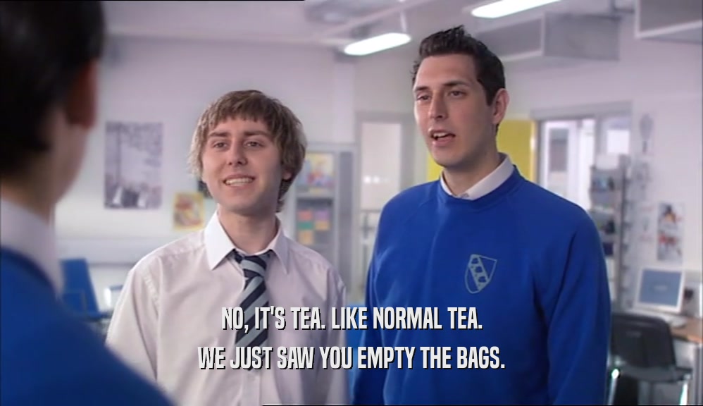NO, IT'S TEA. LIKE NORMAL TEA. WE JUST SAW YOU EMPTY THE BAGS. 