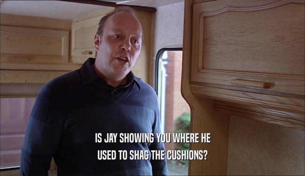 IS JAY SHOWING YOU WHERE HE
 USED TO SHAG THE CUSHIONS?
 