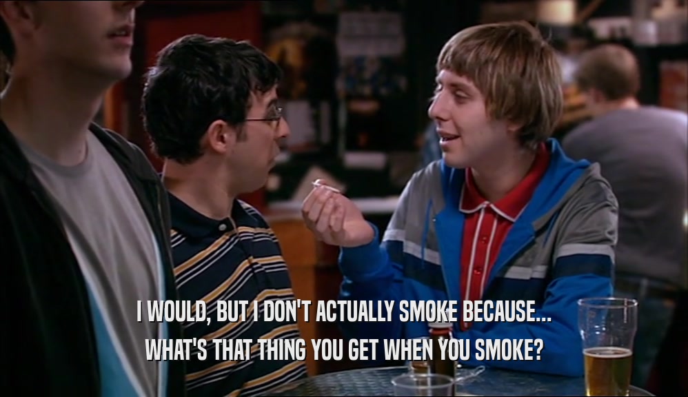 I WOULD, BUT I DON'T ACTUALLY SMOKE BECAUSE... WHAT'S THAT THING YOU GET WHEN YOU SMOKE? 