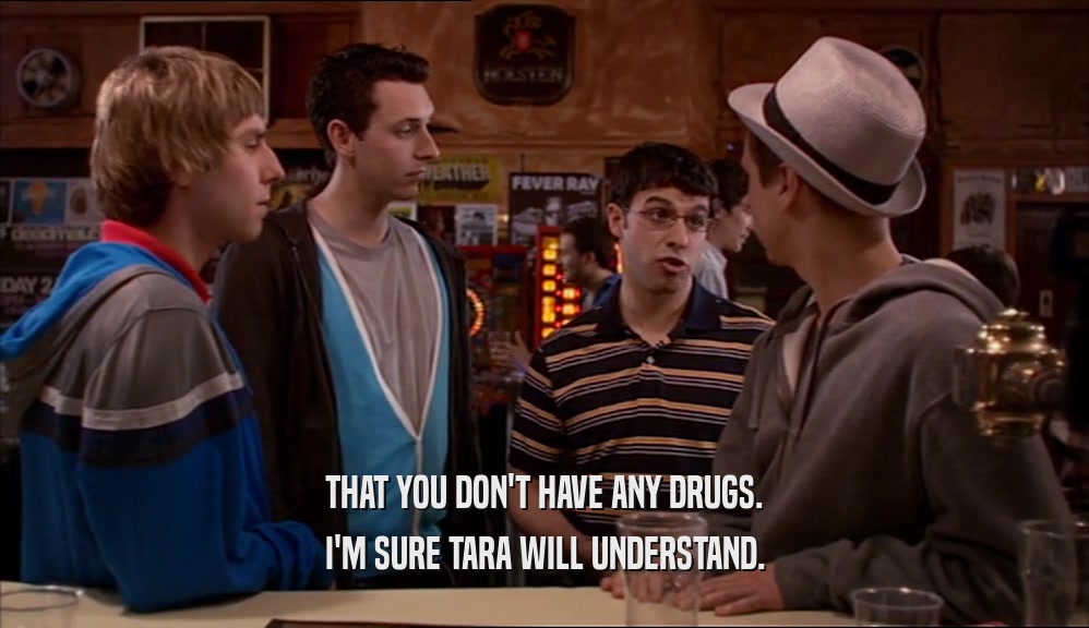 THAT YOU DON'T HAVE ANY DRUGS. I'M SURE TARA WILL UNDERSTAND. 