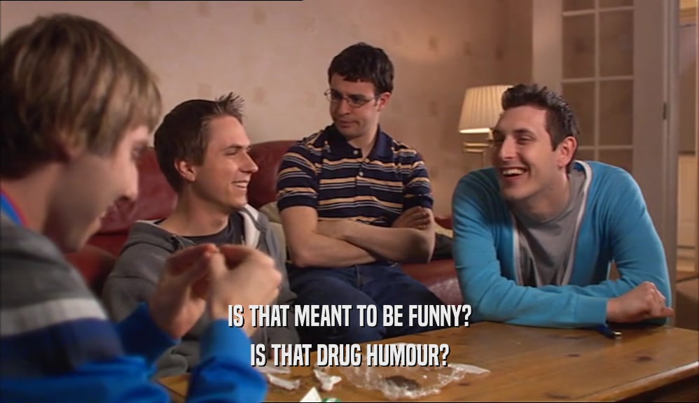 IS THAT MEANT TO BE FUNNY?
 IS THAT DRUG HUMOUR?
 