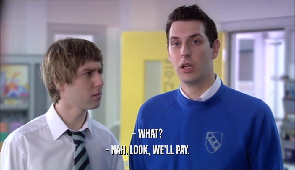 - WHAT? - NAH, LOOK, WE'LL PAY. 