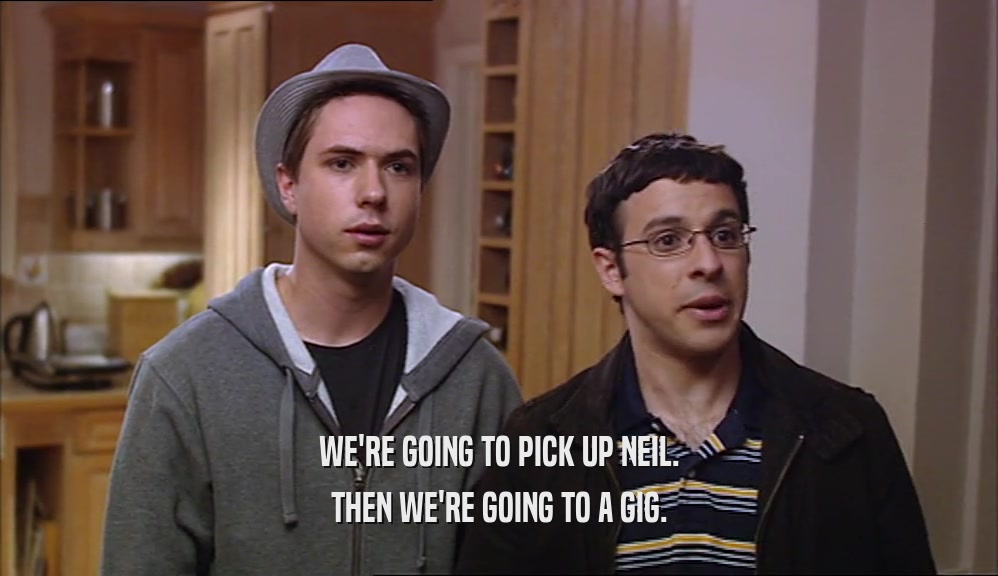 WE'RE GOING TO PICK UP NEIL.
 THEN WE'RE GOING TO A GIG.
 